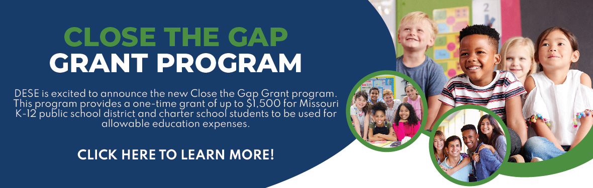 Close the Gap Grant Program: DESE is excited to announce the new Close the Gap Grant Program. This program provides a one-time grant of up to $1,500 for Missouri K-12 public school district and charter school students to be used for allowable education expenses. Click here to learn more!