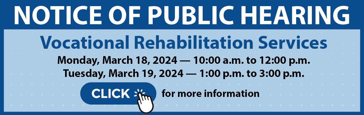 Notice of Public Hearing: Vocational Rehabilitation Services, Monday, March 18, 2024, 10:00 a.m. to 12:00 p.m., and Tuesday, March 19, 2024, 1:00 p.m. to 3:00 p.m. Click for more information.