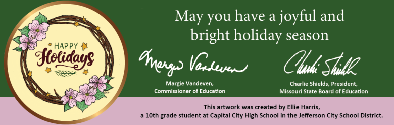 May you have a joyful and bright holiday season. From Margie Vandeven, Commissioner of Education, and Charlie Shields, Missouri State Board of Education. This artwork was created by Ellie Harris, a 10th grade student at Capital City High School in the Jefferson City School District.