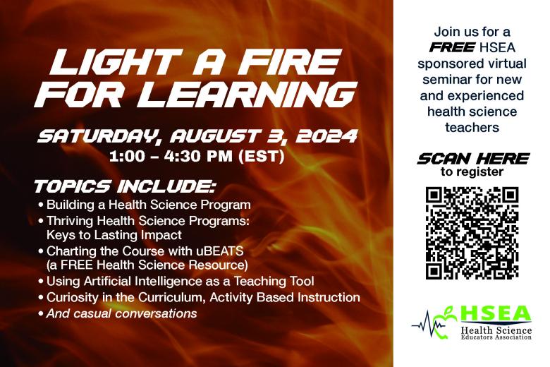 Light a Fire for Learning: Saturday, August 3, 2024. 1:00-4:30 P.M. (EST). Topics Include: Building a Health Science Program, Thriving Health Science Programs: Keys to Lasting Impact, Charting the Course with uBEATS (a free health science resource), Using Artificial Intelligence as a Teaching Tool, Curiosity in the Curriculum, Activity Based Instruction, and casual conversations. Join us for a Free HSEA-sponsored virtual seminar for new and experienced health science teachers. Scan here to register.
